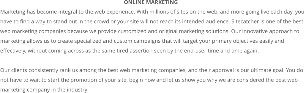 Marketing has become integral to the web experience. With millions of sites on the web, and more going live each day, you  have to find a way to stand out in the crowd or your site will not reach its intended audience. Sitecatcher is one of the best  web marketing companies because we provide customized and original marketing solutions. Our innovative approach to  marketing allows us to create specialized and custom campaigns that will target your primary objectives easily and  effectively, without coming across as the same tired assertion seen by the end-user time and time again.   Our clients consistently rank us among the best web marketing companies, and their approval is our ultimate goal. You do  not have to wait to start the promotion of your site, begin now and let us show you why we are considered the best web  marketing company in the industry ONLINE MARKETING